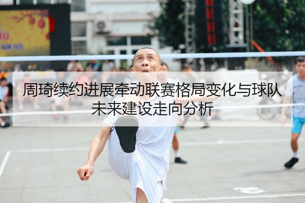 周琦续约进展牵动联赛格局变化与球队未来建设走向分析